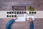 GOGO体育官方网址-中国男篮遭遇失利，主教练表示遗憾。