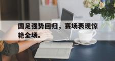 GOGO体育官方网址-国足强势回归，赛场表现惊艳全场。