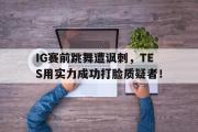 GOGO体育官方网址-IG赛前跳舞遭讽刺，TES用实力成功打脸质疑者！