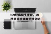 GOGO体育官方网址-369经典镜头重现，Uzi战队重回巅峰燃爆全场！