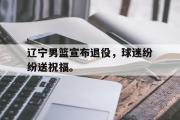 GOGO体育在线注册-辽宁男篮宣布退役，球迷纷纷送祝福。