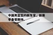 GOGO体育官方网址-中国男篮签约新东家，新赛季备受期待。