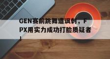 GOGO体育在线注册-GEN赛前跳舞遭讽刺，FPX用实力成功打脸质疑者！