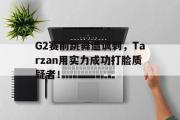 GOGO体育在线注册-G2赛前跳舞遭讽刺，Tarzan用实力成功打脸质疑者！