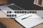 GOGO体育在线注册-近期一场篮球盛宴让球迷们尽情喜悦