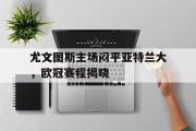 GOGO体育官方网址-尤文图斯主场闷平亚特兰大，欧冠赛程揭晓