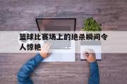 GOGO体育官方网址-篮球比赛场上的绝杀瞬间令人惊艳