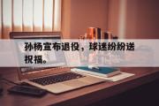 GOGO体育官方网址-孙杨宣布退役，球迷纷纷送祝福。
