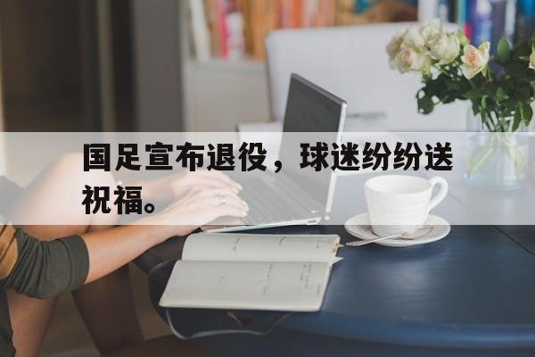 国足宣布退役，球迷纷纷送祝福。