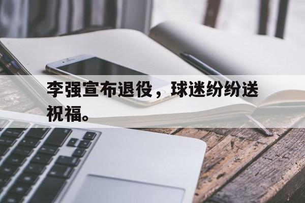 李强宣布退役，球迷纷纷送祝福。