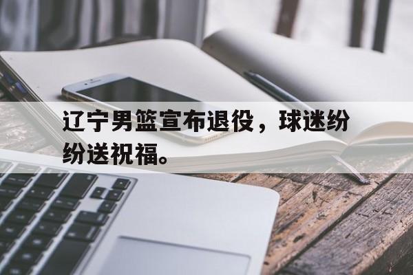 辽宁男篮宣布退役，球迷纷纷送祝福。