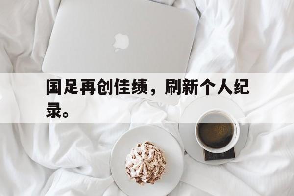 国足再创佳绩，刷新个人纪录。