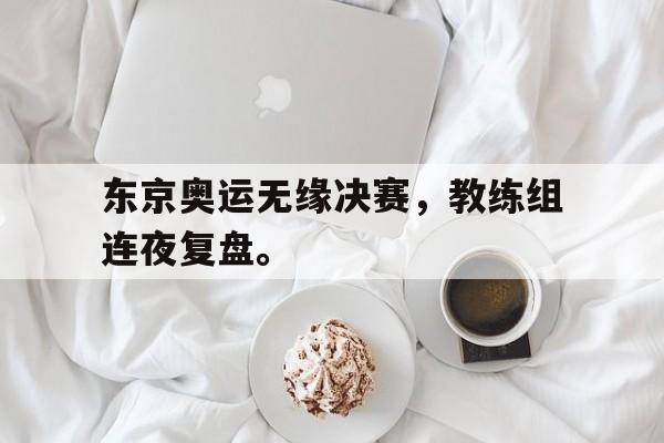 东京奥运无缘决赛，教练组连夜复盘。