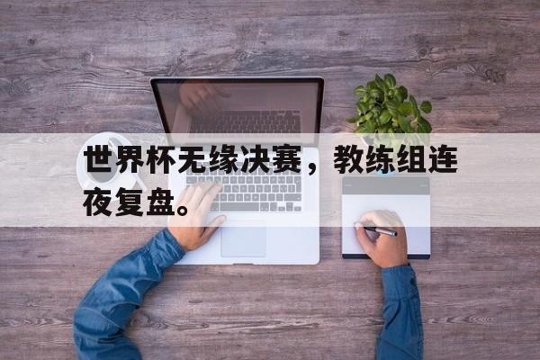 世界杯无缘决赛，教练组连夜复盘。