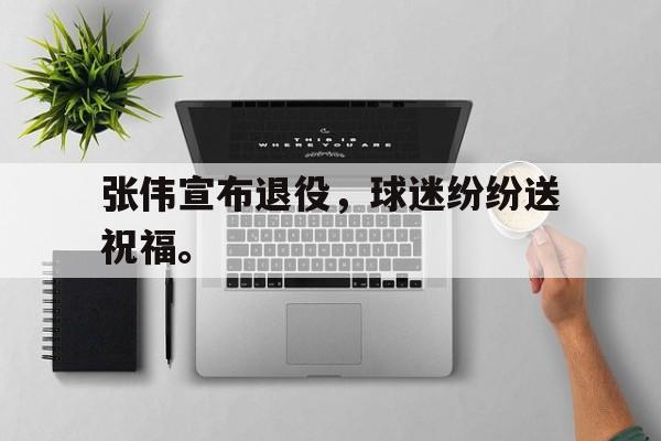 张伟宣布退役，球迷纷纷送祝福。
