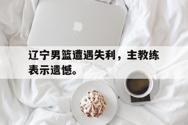 辽宁男篮遭遇失利，主教练表示遗憾。