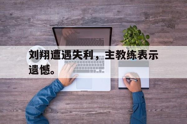 刘翔遭遇失利，主教练表示遗憾。