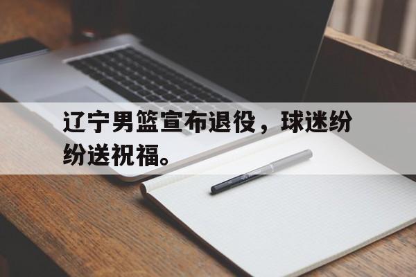 辽宁男篮宣布退役，球迷纷纷送祝福。