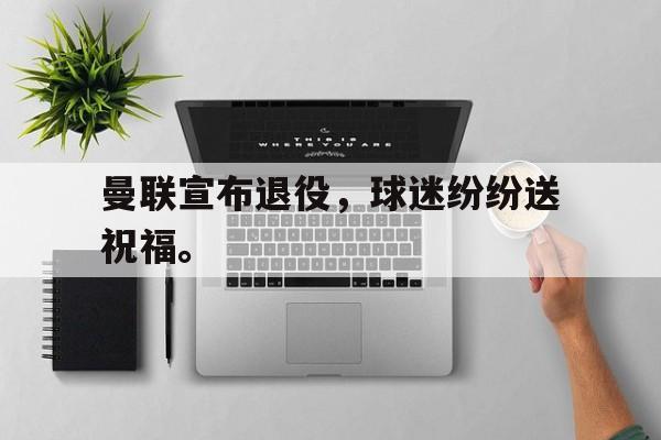 曼联宣布退役，球迷纷纷送祝福。