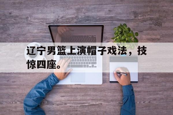 辽宁男篮上演帽子戏法，技惊四座。
