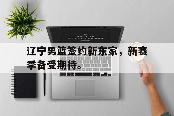辽宁男篮签约新东家，新赛季备受期待。