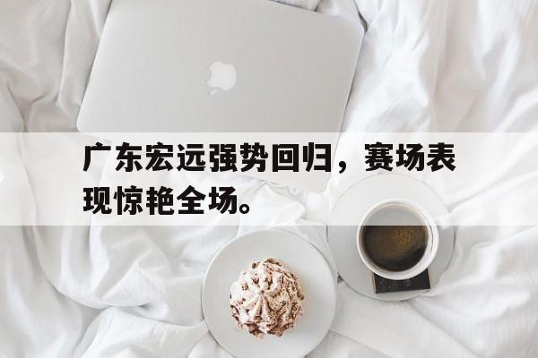 广东宏远强势回归，赛场表现惊艳全场。