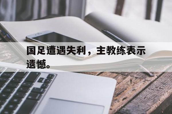 国足遭遇失利，主教练表示遗憾。