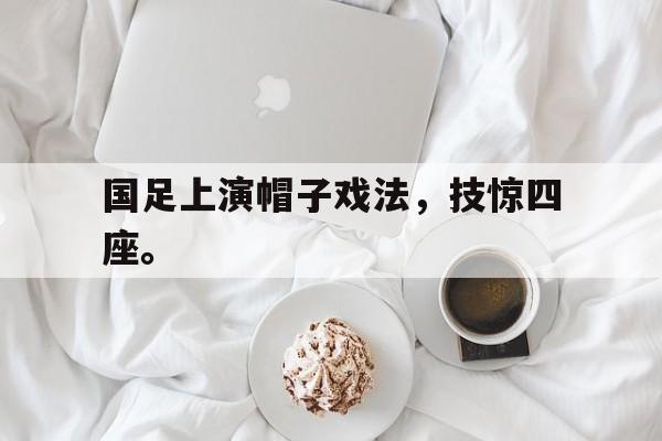 国足上演帽子戏法，技惊四座。