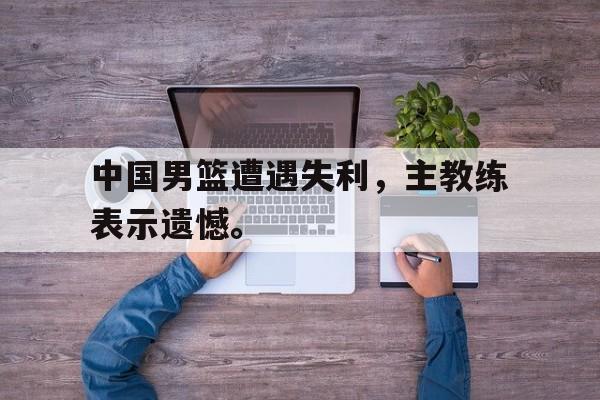 中国男篮遭遇失利，主教练表示遗憾。