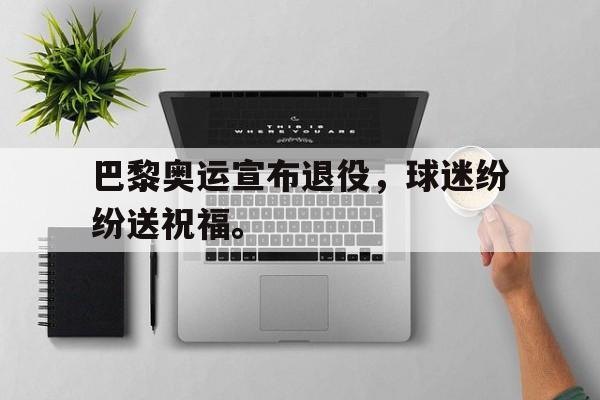 巴黎奥运宣布退役，球迷纷纷送祝福。