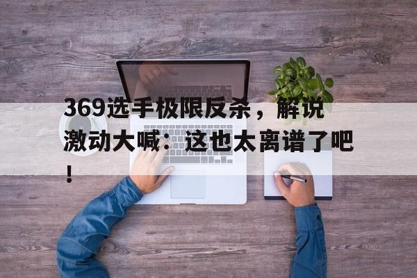 369选手极限反杀，解说激动大喊：这也太离谱了吧！