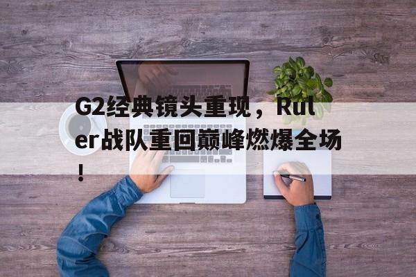 G2经典镜头重现，Ruler战队重回巅峰燃爆全场！