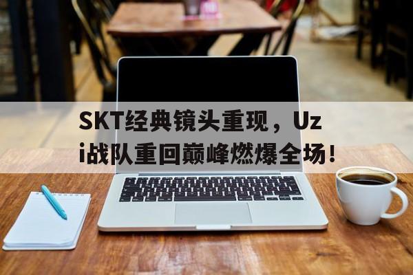 SKT经典镜头重现，Uzi战队重回巅峰燃爆全场！