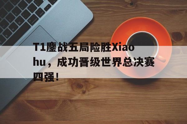 T1鏖战五局险胜Xiaohu，成功晋级世界总决赛四强！