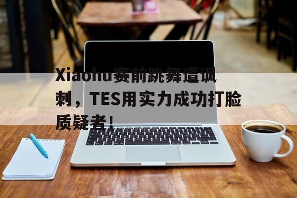 Xiaohu赛前跳舞遭讽刺，TES用实力成功打脸质疑者！
