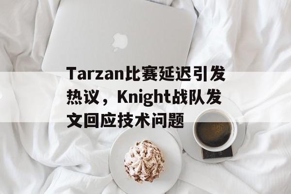 Tarzan比赛延迟引发热议，Knight战队发文回应技术问题