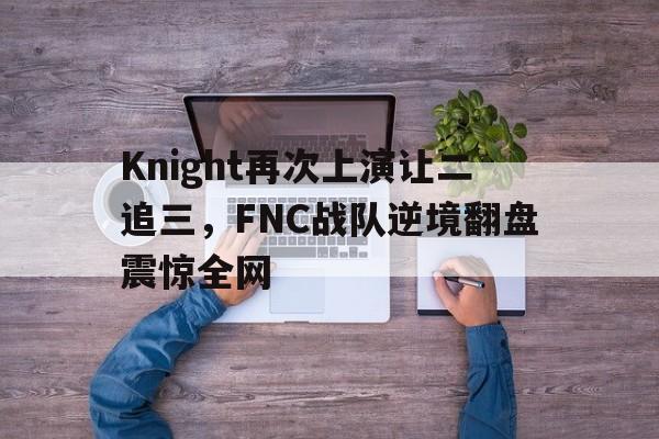 Knight再次上演让二追三，FNC战队逆境翻盘震惊全网