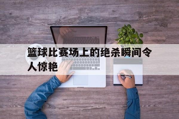 篮球比赛场上的绝杀瞬间令人惊艳