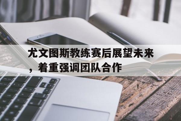 尤文图斯教练赛后展望未来，着重强调团队合作