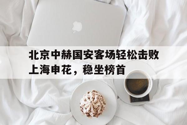 北京中赫国安客场轻松击败上海申花，稳坐榜首
