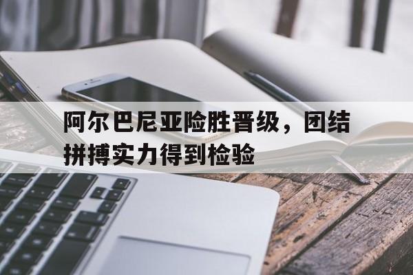 阿尔巴尼亚险胜晋级，团结拼搏实力得到检验