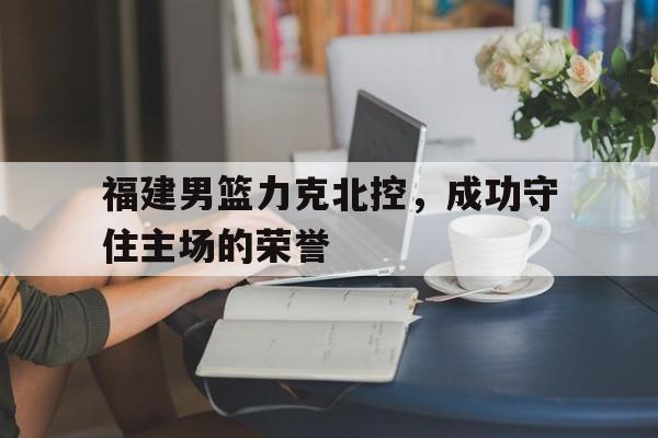 福建男篮力克北控，成功守住主场的荣誉