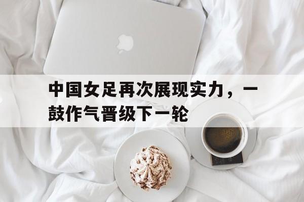 中国女足再次展现实力，一鼓作气晋级下一轮