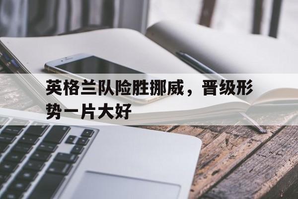 英格兰队险胜挪威，晋级形势一片大好