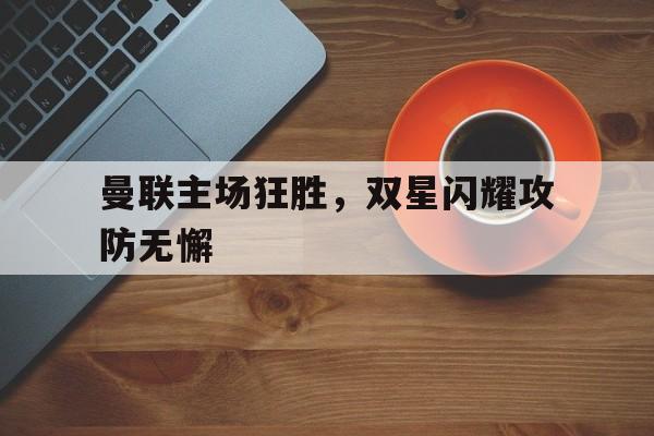曼联主场狂胜，双星闪耀攻防无懈