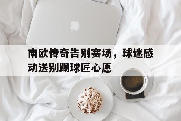 南欧传奇告别赛场，球迷感动送别踢球匠心愿