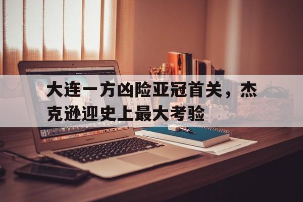 大连一方凶险亚冠首关，杰克逊迎史上最大考验