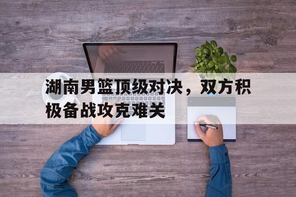 湖南男篮顶级对决，双方积极备战攻克难关