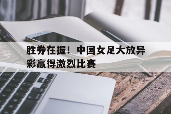 胜券在握！中国女足大放异彩赢得激烈比赛