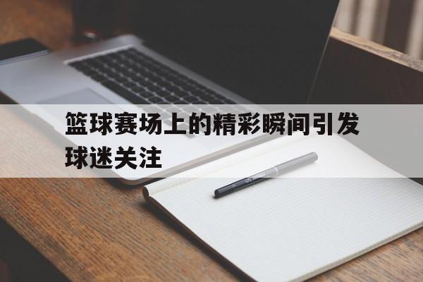 篮球赛场上的精彩瞬间引发球迷关注